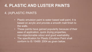 4. PLASTIC AND LUSTER PAINTS
• Plastic emulsion paint is water based wall paint. It is
based on acrylic and provide a smooth matt finish to
the walls.
• These paints have gained popularity because of their
ease of application, quick drying properties,
non-objectionable odour and good washability.
• The specification for Plastic Emulsion Paint shall
conform to IS 15489: 2004 as given below.
4. (A)PLASTIC PAINTS
 