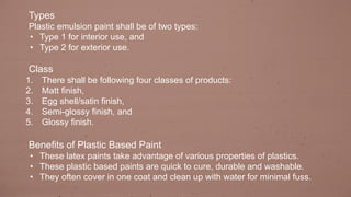 Types
Plastic emulsion paint shall be of two types:
• Type 1 for interior use, and
• Type 2 for exterior use.
Class
1. There shall be following four classes of products:
2. Matt finish,
3. Egg shell/satin finish,
4. Semi-glossy finish, and
5. Glossy finish.
Benefits of Plastic Based Paint
• These latex paints take advantage of various properties of plastics.
• These plastic based paints are quick to cure, durable and washable.
• They often cover in one coat and clean up with water for minimal fuss.
 