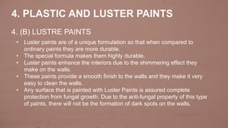4. (B) LUSTRE PAINTS
4. PLASTIC AND LUSTER PAINTS
• Luster paints are of a unique formulation so that when compared to
ordinary paints they are more durable.
• The special formula makes them highly durable.
• Luster paints enhance the interiors due to the shimmering effect they
make on the walls.
• These paints provide a smooth finish to the walls and they make it very
easy to clean the walls.
• Any surface that is painted with Luster Paints is assured complete
protection from fungal growth. Due to the anti-fungal property of this type
of paints, there will not be the formation of dark spots on the walls.
 