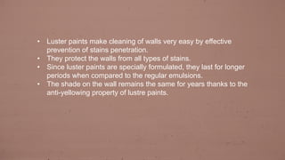 • Luster paints make cleaning of walls very easy by effective
prevention of stains penetration.
• They protect the walls from all types of stains.
• Since luster paints are specially formulated, they last for longer
periods when compared to the regular emulsions.
• The shade on the wall remains the same for years thanks to the
anti-yellowing property of lustre paints.
 