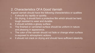 2. Characteristics Of A Good Varnish
A good varnish should have the following characteristics or qualities
i. It should dry rapidly or quickly.
ii. On drying, it should form a protective film which should be hard,
tough resistant to wear and durable.
iii. It should exhibits a glossy surface
iv. The finished or varnished surface should be uniform in nature
and pleasing in appearance.
v. The color of the varnish should not fade or change when surface
is exposed to atmospheric actions.
vi. It should not crack on drying and should have sufficient elasticity.
 
