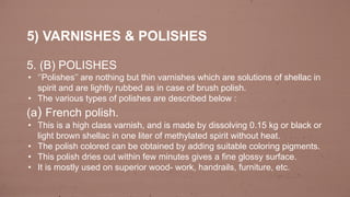 5) VARNISHES & POLISHES
5. (B) POLISHES
• ‘’Polishes’’ are nothing but thin varnishes which are solutions of shellac in
spirit and are lightly rubbed as in case of brush polish.
• The various types of polishes are described below :
(a) French polish.
• This is a high class varnish, and is made by dissolving 0.15 kg or black or
light brown shellac in one liter of methylated spirit without heat.
• The polish colored can be obtained by adding suitable coloring pigments.
• This polish dries out within few minutes gives a fine glossy surface.
• It is mostly used on superior wood- work, handrails, furniture, etc.
 