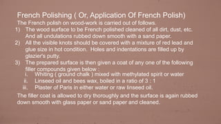 French Polishing ( Or, Application Of French Polish)
The French polish on wood-work is carried out of follows.
1) The wood surface to be French polished cleaned of all dirt, dust, etc.
And all undulations rubbed down smooth with a sand paper.
2) All the visible knots should be covered with a mixture of red lead and
glue size in hot condition. Holes and indentations are filled up by
glazier's putty.
3) The prepared surface is then given a coat of any one of the following
filler compounds given below :
The filler coat is allowed to dry thoroughly and the surface is again rubbed
down smooth with glass paper or sand paper and cleaned.
i. Whiting ( ground chalk ) mixed with methylated spirit or water
ii. Linseed oil and bees wax, boiled in a ratio of 3 : 1
iii. Plaster of Paris in either water or raw linseed oil.
 