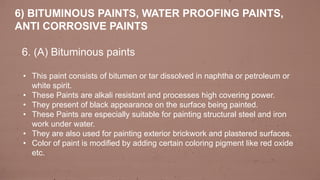 6. (A) Bituminous paints
• This paint consists of bitumen or tar dissolved in naphtha or petroleum or
white spirit.
• These Paints are alkali resistant and processes high covering power.
• They present of black appearance on the surface being painted.
• These Paints are especially suitable for painting structural steel and iron
work under water.
• They are also used for painting exterior brickwork and plastered surfaces.
• Color of paint is modified by adding certain coloring pigment like red oxide
etc.
6) BITUMINOUS PAINTS, WATER PROOFING PAINTS,
ANTI CORROSIVE PAINTS
 