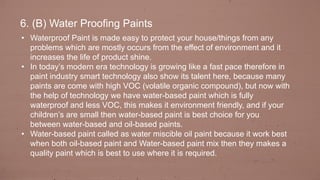 6. (B) Water Proofing Paints
• Waterproof Paint is made easy to protect your house/things from any
problems which are mostly occurs from the effect of environment and it
increases the life of product shine.
• In today’s modern era technology is growing like a fast pace therefore in
paint industry smart technology also show its talent here, because many
paints are come with high VOC (volatile organic compound), but now with
the help of technology we have water-based paint which is fully
waterproof and less VOC, this makes it environment friendly, and if your
children’s are small then water-based paint is best choice for you
between water-based and oil-based paints.
• Water-based paint called as water miscible oil paint because it work best
when both oil-based paint and Water-based paint mix then they makes a
quality paint which is best to use where it is required.
 