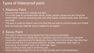 Types of Waterproof paint:
1. Masonry Paint
• Masonry Paint made from ceramic and latex.
• It is mostly used for concrete/cinder blocks, bricks, cement, stones and also things like
Hardie board. Used for absorbing water and other liquids, surfaces easily clean with soap
and water.
• This paint is made for exterior use if you think that you want to use this inside your house
than at once you read its cons or asked to an expert.
2. Epoxy Paint
• This paint is made from epoxy-based resin also known as polyoxides.
• Epoxy Paint is used in majority form for industries such as for commercial, industrial,
construction, agricultural and for electronics. Epoxy Paint is 5 time thicker than other floor
paints, benefits that it is permanent adhesion, durable, waterproof, easy clean up,
long-lasting, and resistant (acid, rust, chemicals, heat).
• Epoxy Coating is must used in swimming pool.
• Epoxy Paint takes longer time for dry on high humidity and in cool temperature.
 