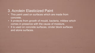 3. Acrolein Elasticized Paint
• This paint used on surfaces which are made from
concrete.
• It protects from growth of mould, bacteria, mildew which
comes in presence with the cause of moisture.
• It is used on concrete surfaces, cinder block surfaces
and stone surfaces.
 