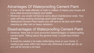 Advantages Of Waterproofing Cement Paint
• It does not let walls affected of mold or mildew. It means your house will
have ideal structural integrity and health.
• Moreover, you would not have to worry about maintenance costs. Your
walls will keep looking amazingly good quite longer.
• Waterproof Cement Paint means you will have to do less work while
cleaning up after rain or heavy rainstorm.
Disadvantages of Waterproofing Cement Paint
• However, there are no such prominent disadvantages of waterproofing
cement paint. Talking about the general ones, it could have limited
shades.
• It would be needed a lot water while being done on your home. It
needs to get used within two hours only otherwise it would get dry up
and will be formed a bit hard.
 