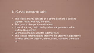 6. (C)Anti corrosive paint
• This Paints mainly consists of, a strong drier and a coloring
pigment mixed with very fine sand.
• This paint is cheaper than white lead.
• It lasts for a long period and give black appearance to the
surface Bing painted.
• 20 Paints generally used for external work.
• This is used for protect and preserve the Steel work against the
adverse effects of weather, fumes, acidic, corrosive chemicals
etc.
 