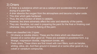 3) Driers
• A 'Drier is a substance which act as a catalyst and accelerates the process of
drying of a paint film.
• A drier absorbs the oxygen from the atmosphere and become a higher oxide.
• This drier which gets hardened.
• Thus, the only function of driers is catalytic.
• However, the driers adversely affect the color and elasticity of the paints.
• They are, therefore, not used in preparing the paint for the final or finishing coat
otherwise they will lead to flaking of the paint.
Driers are classified into 2 types:
i. Oil driers( or soluble driers). These are the driers which are dissolved in
linseed oil or some other good oil. These are available in powdered form, e.g
litharge, magnesium dioxide, magnesium borate, etc.
ii. Paste driers: These driers are first mixed with inert fillers, such as barytes,
whiting, silica, etc. And then ground in linseed oil or some other good oil, e.g.
cobalt or vanadium compounds.
 