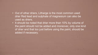 • Out of other driers, Litharge is the most common used
drier Red lead and sulphate of magnesium can also be
used as driers.
• It should be noted that drier more than 10% by volume of
the paint should not be added and moreover, only one kind
of drier and that too just before using the paint, should be
added if necessary.
 