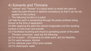 4) Solvents and Thinners
• "solvent" and "Thinner" is a liquid which is mixed into paint to
make the paint thinner or desired consistency so that it can be oily
applied on the surface.
• The following function in a paint:
(i)It help the paint in penetrating through the pores surfaces being
thinner at the time of application.
(ii) After applying the paint the solvent evaporates and the resulting
surface is more even and smooth.
(iii) It facilitates brushing and improve spreading power of the paint.
• Thinners commonly used are the following:
(a) For oil paint : (i)Turpentine (ii) white spirit, and (iii) Naphtha.
(b) For spirit lacquers: Alcohol
(c) For cellulose paint: Ethyl amyl acetate
(d) For distempers: water
 