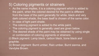 5) Coloring pigments or strainers
• As the name implies, it is a coloring pigment which is added to
the paint, when the colored desired for the paint is different
from the base of the paint generally for white, black and very
dark colored shade, the base itself is chosen of the same color.
• In case of light pant shade.
• The coloring pigment is added to the white paint.
• The coloring pigment is generally used are given below.
• The desired shade of the paint may be obtained by using single
or combination of coloring pigments or strainers.
(i) Black pigment: Lamp black, carbon black, bone black and
graphite.
(ii) Brown pigment: Burnt umber, Rain umber, Burnt sienna, and
Vandyke Brown.
 