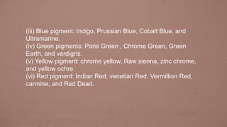 (iii) Blue pigment: Indigo, Prussian Blue, Cobalt Blue, and
Ultramarine.
(iv) Green pigments: Paris Green , Chrome Green, Green
Earth, and verdigris.
(v) Yellow pigment: chrome yellow, Raw sienna, zinc chrome,
and yellow ochre.
(vi) Red pigment: Indian Red, venetian Red, Vermillion Red,
carmine, and Red Dead.
 