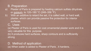 B. Preparation
a) Plaster of Paris is prepared by heating calcium sulfate dihydrate,
or gypsum, to 120–180 °C (248–356 °F).
b) With an additive to retard the set, it is called wall, or hard wall,
plaster, which can provide passive fire protection for interior
surfaces.
C. Uses
(a) Plaster of Paris is used for cost ornamental plaster work and it is
very valuable for this purpose.
(b) It produces hard surfaces, sharp contours and is sufficiently
strong
D. Method of application
(a) When water is added to Plaster of Paris , it hardens.
 