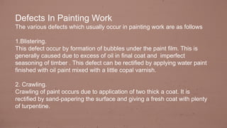 Defects In Painting Work
The various defects which usually occur in painting work are as follows
1.Blistering.
This defect occur by formation of bubbles under the paint film. This is
generally caused due to excess of oil in final coat and imperfect
seasoning of timber . This defect can be rectified by applying water paint
finished with oil paint mixed with a little copal varnish.
2. Crawling.
Crawling of paint occurs due to application of two thick a coat. It is
rectified by sand-papering the surface and giving a fresh coat with plenty
of turpentine.
 