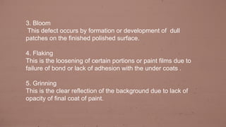 3. Bloom
This defect occurs by formation or development of dull
patches on the finished polished surface.
4. Flaking
This is the loosening of certain portions or paint films due to
failure of bond or lack of adhesion with the under coats .
5. Grinning
This is the clear reflection of the background due to lack of
opacity of final coat of paint.
 