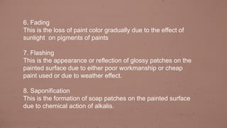 6. Fading
This is the loss of paint color gradually due to the effect of
sunlight on pigments of paints
7. Flashing
This is the appearance or reflection of glossy patches on the
painted surface due to either poor workmanship or cheap
paint used or due to weather effect.
8. Saponification
This is the formation of soap patches on the painted surface
due to chemical action of alkalis.
 