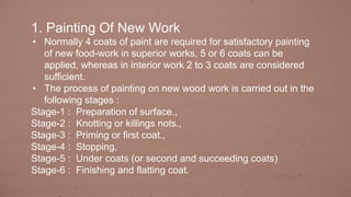 1. Painting Of New Work
• Normally 4 coats of paint are required for satisfactory painting
of new food-work in superior works, 5 or 6 coats can be
applied, whereas in interior work 2 to 3 coats are considered
sufficient.
• The process of painting on new wood work is carried out in the
following stages :
Stage-1 : Preparation of surface.,
Stage-2 : Knotting or killings nots.,
Stage-3 : Priming or first coat.,
Stage-4 : Stopping,
Stage-5 : Under coats (or second and succeeding coats)
Stage-6 : Finishing and flatting coat.
 