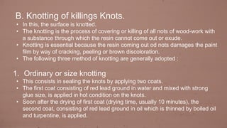 B. Knotting of killings Knots.
• In this, the surface is knotted.
• The knotting is the process of covering or killing of all nots of wood-work with
a substance through which the resin cannot come out or exude.
• Knotting is essential because the resin coming out od nots damages the paint
film by way of cracking, peeling or brown discoloration.
• The following three method of knotting are generally adopted :
1. Ordinary or size knotting
• This consists in sealing the knots by applying two coats.
• The first coat consisting of red lead ground in water and mixed with strong
glue size, is applied in hot condition on the knots.
• Soon after the drying of first coat (drying time, usually 10 minutes), the
second coat, consisting of red lead ground in oil which is thinned by boiled oil
and turpentine, is applied.
 