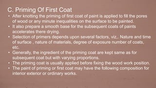 C. Priming Of First Coat
• After knotting the priming of first coat of paint is applied to fill the pores
of wood or any minute inequalities on the surface to be painted.
• It also prepare a smooth base for the subsequent coats of paints
accelerates there drying.
• Selection of primers depends upon several factors, viz,. Nature and time
of surface , nature of materials, degree of exposure number of coats,
etc.
• Generally, the ingredient of the priming coat are kept same as for
subsequent coat but with varying proportions.
• The priming coat is usually applied before fixing the wood work position.
• The paint of priming or first coat may have the following composition for
interior exterior or ordinary works.
 