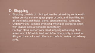 D. Stopping
• Stopping consists of rubbing down the primed dry surface with
either pumice stone or glass paper or both, and then filling up
all the cracks, nail holes, dents, open joints etc., with putty.
• Ordinary Putty is made by mixing whiting(or powdered chalk)
with linseed oil to a workable consistency.
• For high class interior work ,hard stopping consisting of an
admixture of 1/3 white lead and 2/3 ordinary putty, is used for
filling up the cracks and other such defects, instead of ordinary
putty.
 