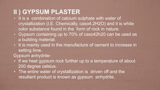 II ) GYPSUM PLASTER
• It is a combination of calcium sulphate with water of
crystallization (I.E. Chemically, caso4.2H2O) and it is white
color substance found in the form of rock in nature.
• Gypsum containing up to 70% of caso42h20 can be used as
a building material.
• It is mainly used in the manufacture of cement to increase in
setting time.
Gypsum anhydrite-
• If we heat gypsum rock further up to a temperature of about
200 degree celsius.
• The entire water of crystallization is driven off and the
resultant product is known as gypsum anhydrite.
 