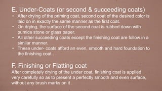 E. Under-Coats (or second & succeeding coats)
• After drying of the priming coat, second coat of the desired color is
laid on in exactly the same manner as the first coat.
• On drying, the surface of the second coat is rubbed down with
pumice stone or glass paper.
• All other succeeding coats except the finishing coat are follow in a
similar manner.
• These under- coats afford an even, smooth and hard foundation to
the finishing coat .
F. Finishing or Flatting coat
After completely drying of the under coat, finishing coat is applied
very carefully so as to present a perfectly smooth and even surface,
without any brush marks on it .
 