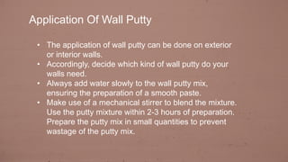 Application Of Wall Putty
• The application of wall putty can be done on exterior
or interior walls.
• Accordingly, decide which kind of wall putty do your
walls need.
• Always add water slowly to the wall putty mix,
ensuring the preparation of a smooth paste.
• Make use of a mechanical stirrer to blend the mixture.
Use the putty mixture within 2-3 hours of preparation.
Prepare the putty mix in small quantities to prevent
wastage of the putty mix.
 