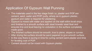 • The materials used in the two stage finish i.e. plaster and POP are
cement, sand, water and POP/ putty, where as in gypsum plaster,
gypsum and water is required for plastering.
• Gypsum is mixed with water and applied on the wall within level strips
and finished to a smooth surface with steel trowels/ steel float and
ensures line and level leaving no undulation in the surface completely
made good.
• The finished surface should be smooth, true to plane, slopes or curves.
• After drying the surface should be sand papered to give smooth surface.
• In this way there is saving in time for curing cement sand plaster and time
for leveling coat of POP.
• Cement should not be mixed with Gypsum plaster.
Application Of Gypsum Wall Punning
 