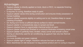 Advantages
• Gypsum plaster is directly applied on brick, block or RCC, no separate finishing
product required.
• It requires no curing, therefore ready to paint.
• Gypsum plaster saves time during construction and ensures timely possession of
homes/ building.
• Gypsum plaster expands slightly on setting and is not, therefore likely to cause
cracking of surface.
• On drying out it forms a sufficient dense surface to resist normal knocks.
• Gypsum plaster is comparatively easy to spread and level.
• Gypsum plasters have no appreciable chemical action on paint.
• Gypsum plaster spread and finished to a minimum thickness increasing carpet area.
• Gypsum plaster is perfectly lined, leveled, sharp corner and smooth surface.
• Saving on electricity used for air conditioning as gypsum has very low thermal
conductivity.
• It is more durable and green material.
• Gypsum plaster light in weight, therefore reduces the load on structure.
• More cleanliness on site because it is bag packed product and no curing is required.
 