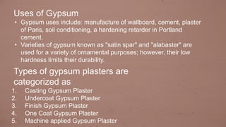 Uses of Gypsum
• Gypsum uses include: manufacture of wallboard, cement, plaster
of Paris, soil conditioning, a hardening retarder in Portland
cement.
• Varieties of gypsum known as "satin spar" and "alabaster" are
used for a variety of ornamental purposes; however, their low
hardness limits their durability.
Types of gypsum plasters are
categorized as
1. Casting Gypsum Plaster
2. Undercoat Gypsum Plaster
3. Finish Gypsum Plaster
4. One Coat Gypsum Plaster
5. Machine applied Gypsum Plaster
 
