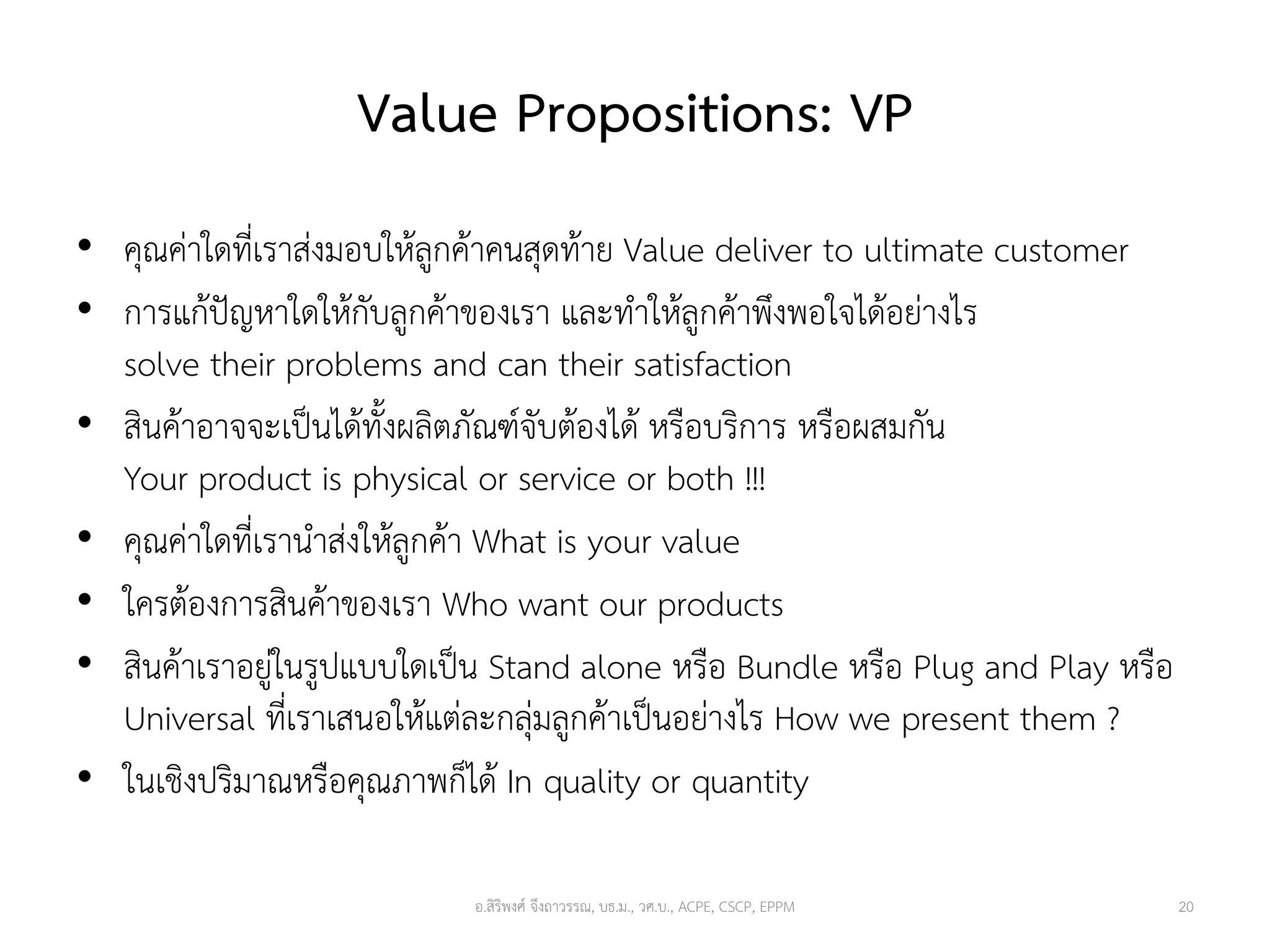 Value Propositions: VP
• คุณค่าใดที่เราส่งมอบให้ลูกค้าคนสุดท้าย Value deliver to ultimate customer
• การแก้ปัญหาใดให้กับลูกค้าของเรา และทาให้ลูกค้าพึงพอใจได้อย่างไร
solve their problems and can their satisfaction
• สินค้าอาจจะเป็นได้ทั้งผลิตภัณฑ์จับต้องได้ หรือบริการ หรือผสมกัน
Your product is physical or service or both !!!
• คุณค่าใดที่เรานาส่งให้ลูกค้า What is your value
• ใครต้องการสินค้าของเรา Who want our products
• สินค้าเราอยู่ในรูปแบบใดเป็น Stand alone หรือ Bundle หรือ Plug and Play หรือ
Universal ที่เราเสนอให้แต่ละกลุ่มลูกค้าเป็นอย่างไร How we present them ?
• ในเชิงปริมาณหรือคุณภาพก็ได้ In quality or quantity
20อ.สิริพงศ์ จึงถาวรรณ, บธ.ม., วศ.บ., ACPE, CSCP, EPPM
 