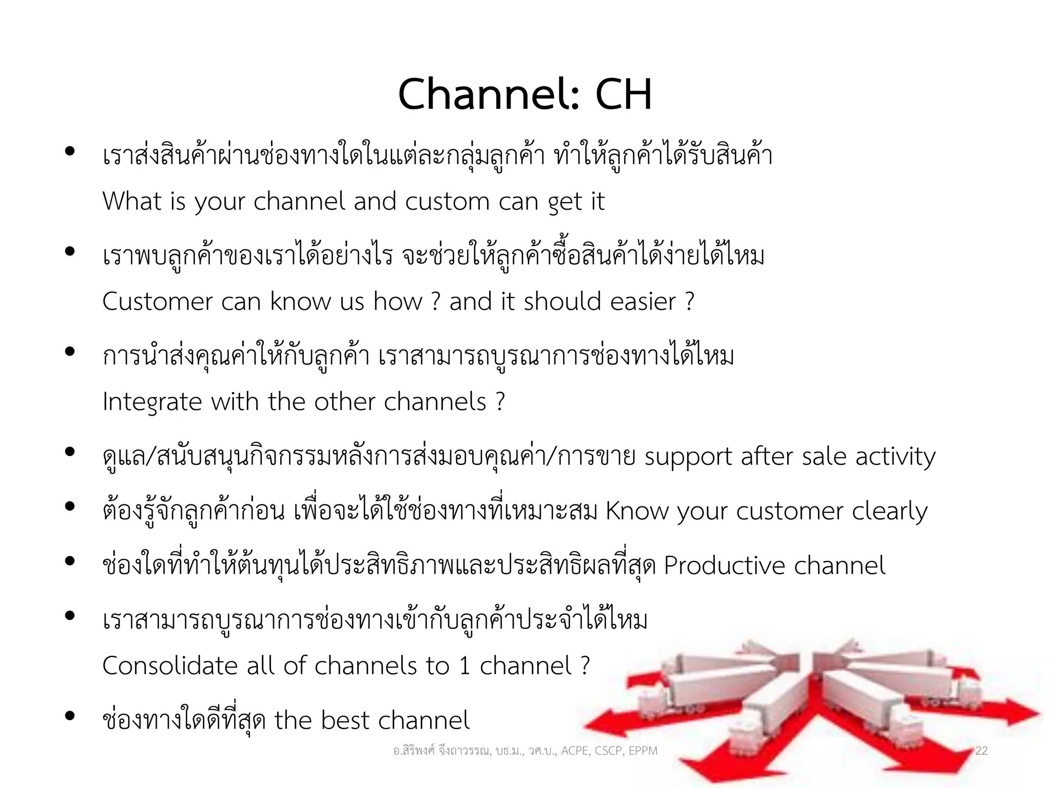 Channel: CH
• เราส่งสินค้าผ่านช่องทางใดในแต่ละกลุ่มลูกค้า ทาให้ลูกค้าได้รับสินค้า
What is your channel and custom can get it
• เราพบลูกค้าของเราได้อย่างไร จะช่วยให้ลูกค้าซื้อสินค้าได้ง่ายได้ไหม
Customer can know us how ? and it should easier ?
• การนาส่งคุณค่าให้กับลูกค้า เราสามารถบูรณาการช่องทางได้ไหม
Integrate with the other channels ?
• ดูแล/สนับสนุนกิจกรรมหลังการส่งมอบคุณค่า/การขาย support after sale activity
• ต้องรู้จักลูกค้าก่อน เพื่อจะได้ใช้ช่องทางที่เหมาะสม Know your customer clearly
• ช่องใดที่ทาให้ต้นทุนได้ประสิทธิภาพและประสิทธิผลที่สุด Productive channel
• เราสามารถบูรณาการช่องทางเข้ากับลูกค้าประจาได้ไหม
Consolidate all of channels to 1 channel ?
• ช่องทางใดดีที่สุด the best channel
อ.สิริพงศ์ จึงถาวรรณ, บธ.ม., วศ.บ., ACPE, CSCP, EPPM 22
 