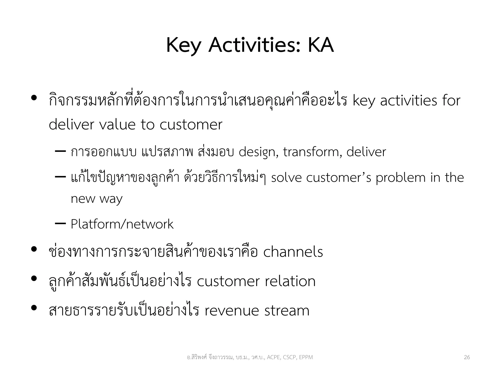 Key Activities: KA
• กิจกรรมหลักที่ต้องการในการนาเสนอคุณค่าคืออะไร key activities for
deliver value to customer
– การออกแบบ แปรสภาพ ส่งมอบ design, transform, deliver
– แก้ไขปัญหาของลูกค้า ด้วยวิธีการใหม่ๆ solve customer’s problem in the
new way
– Platform/network
• ช่องทางการกระจายสินค้าของเราคือ channels
• ลูกค้าสัมพันธ์เป็นอย่างไร customer relation
• สายธารรายรับเป็นอย่างไร revenue stream
26อ.สิริพงศ์ จึงถาวรรณ, บธ.ม., วศ.บ., ACPE, CSCP, EPPM
 