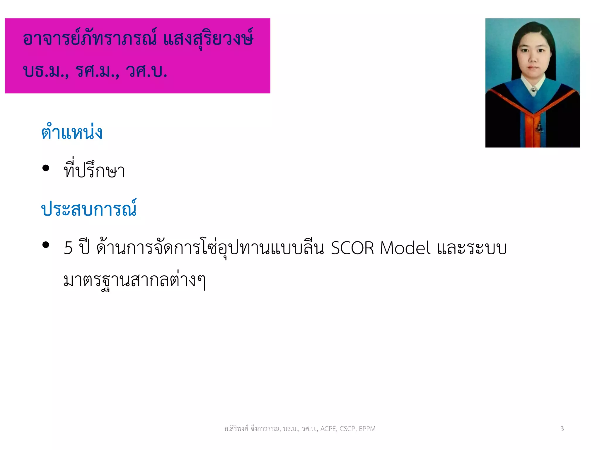 ตำแหน่ง
• ที่ปรึกษา
ประสบกำรณ์
• 5 ปี ด้านการจัดการโซ่อุปทานแบบลีน SCOR Model และระบบ
มาตรฐานสากลต่างๆ
อำจำรย์ภัทรำภรณ์ แสงสุริยวงษ์
บธ.ม., รศ.ม., วศ.บ.
อ.สิริพงศ์ จึงถาวรรณ, บธ.ม., วศ.บ., ACPE, CSCP, EPPM 3
 