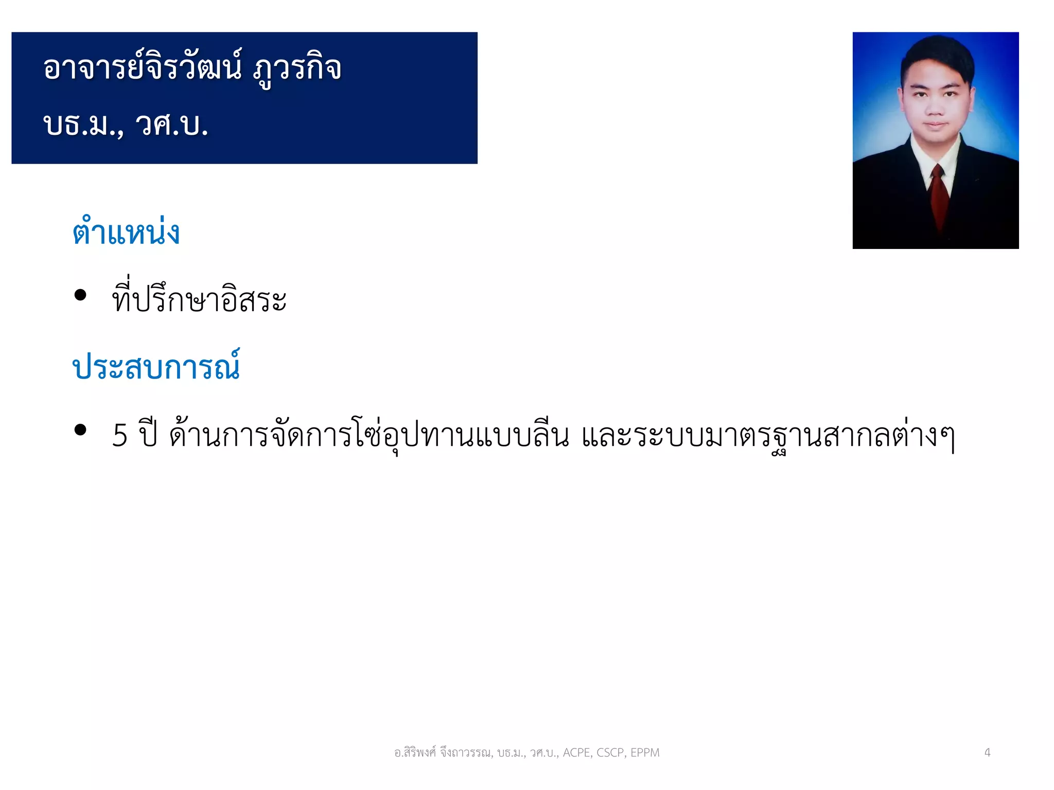 อาจารย์จิรวัฒน์ ภูวรกิจ
บธ.ม., วศ.บ.
ตำแหน่ง
• ที่ปรึกษาอิสระ
ประสบกำรณ์
• 5 ปี ด้านการจัดการโซ่อุปทานแบบลีน และระบบมาตรฐานสากลต่างๆ
อ.สิริพงศ์ จึงถาวรรณ, บธ.ม., วศ.บ., ACPE, CSCP, EPPM 4
 
