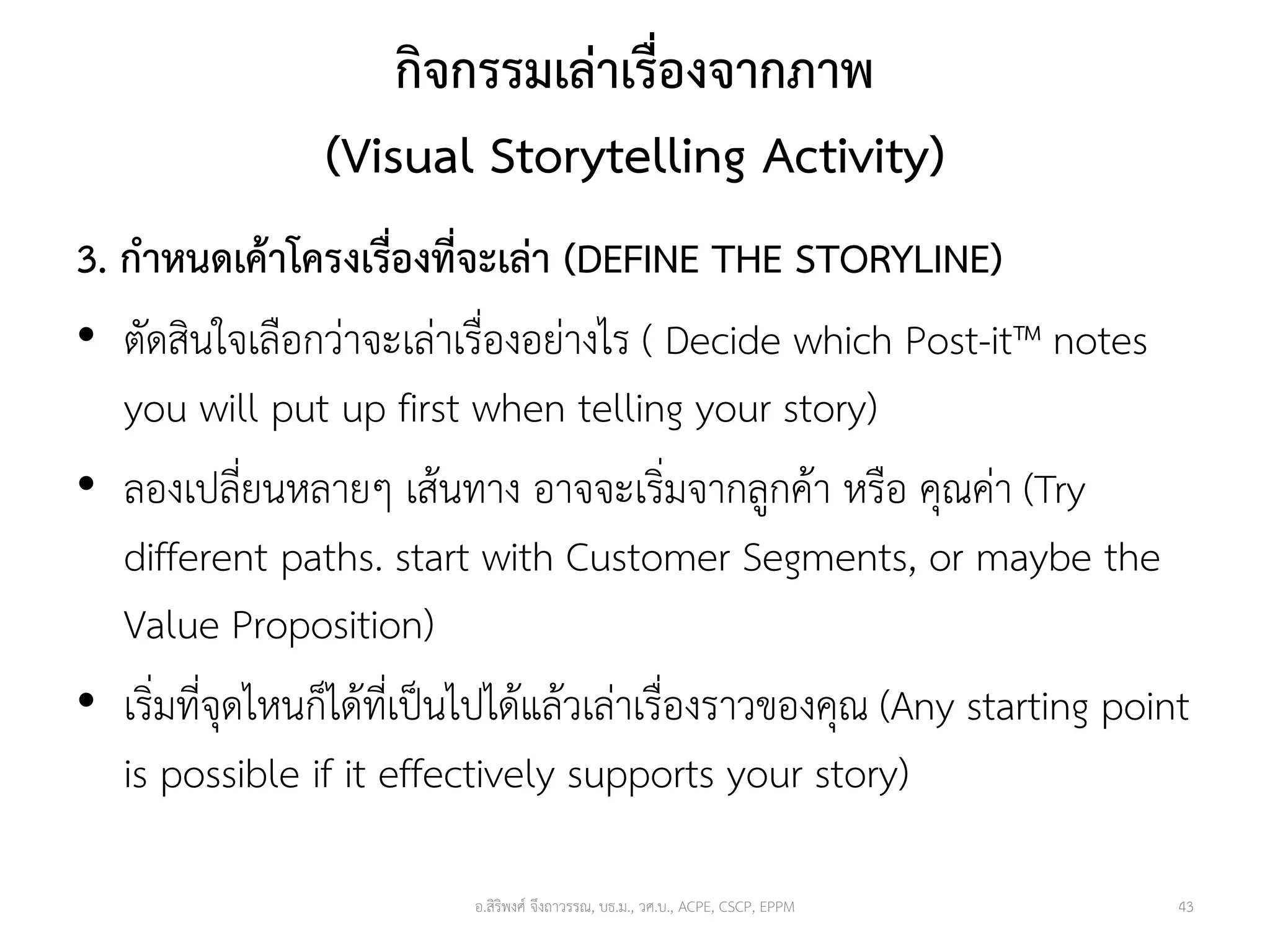 กิจกรรมเล่าเรื่องจากภาพ
(Visual Storytelling Activity)
3. กาหนดเค้าโครงเรื่องที่จะเล่า (DEFINE THE STORYLINE)
• ตัดสินใจเลือกว่าจะเล่าเรื่องอย่างไร ( Decide which Post-it™ notes
you will put up first when telling your story)
• ลองเปลี่ยนหลายๆ เส้นทาง อาจจะเริ่มจากลูกค้า หรือ คุณค่า (Try
different paths. start with Customer Segments, or maybe the
Value Proposition)
• เริ่มที่จุดไหนก็ได้ที่เป็นไปได้แล้วเล่าเรื่องราวของคุณ (Any starting point
is possible if it effectively supports your story)
อ.สิริพงศ์ จึงถาวรรณ, บธ.ม., วศ.บ., ACPE, CSCP, EPPM 43
 