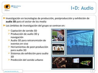 www.barcelonamedia.org
I+D: Audio
 Captación de sonido 3D
 Producción de audio 3D y
navegación
 Audio 3D para retransmisión de
eventos en vivo
 Herramientas de post-producción
para audio 3D
 Sistemas de exhibición para audio
3D
 Predicción del sonido urbano
17
►Investigación en tecnologías de producción, postproducción y exhibición de
audio 3D para el sector de los media
►Los ámbitos de investigación del grupo se centran en:
 
