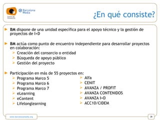 ¿En qué consiste?
► BM dispone de una unidad específica para el apoyo técnico y la gestión de
proyectos de I+D
► BM actúa como punto de encuentro independiente para desarrollar proyectos
en colaboración:
 Creación del consorcio o entidad
 Búsqueda de apoyo público
 Gestión del proyecto
► Participación en más de 55 proyectos en:
 Programa Marco 5
 Programa Marco 6
 Programa Marco 7
 eLearning
 eContent
 Lifelonglearning
 Alfa
 CENIT
 AVANZA / PROFIT
 AVANZA CONTENIDOS
 AVANZA I+D
 ACC10/CIDEM
www.barcelonamedia.org 28
 