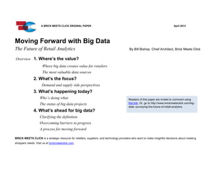 Moving Forward with Big Data
The Future of Retail Analytics By Bill Bishop, Chief Architect, Brick Meets Click
Overview 1. Where’s the value?
Where big data creates value for retailers
The most valuable data sources
2. What’s the focus?
Demand and supply side perspectives
3. What’s happening today?
Who’s doing what
The status of big data projects
4. What’s ahead for big data?
Clarifying the definition
Overcoming barriers to progress
A process for moving forward
BRICK MEETS CLICK is a strategic resource for retailers, suppliers, and technology providers who want to make insightful decisions about meeting
shoppers needs. Visit us at brickmeetsclick.com.
A BRICK MEETS CLICK ORIGINAL PAPER April 2013
Readers of this paper are invited to comment using
this link. Or, go to http://www.brickmeetsclick.com/big-
data--surveying-the-future-of-retail-analytics
 