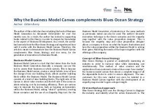 Why 
the 
Business 
Model 
Canvas 
complements 
Blues 
Ocean 
Strategy 
Author: 
Business 
Model 
Canvas 
& 
Blue 
Ocean 
Strategy 
Page 1 of 7 
Gillain 
Berry 
The 
author 
of 
this 
article 
has 
been 
studying 
the 
book 
of 
Business 
Model 
Generation 
by 
Alexander 
Osterwalder 
for 
over 
five 
months 
now. 
As 
a 
result, 
the 
author 
has 
looked 
to 
supporting 
books 
related 
to 
this 
theory, 
in 
order 
to 
deepen 
her 
knowledge 
in 
the 
aspect 
of 
Business 
Development. 
As 
a 
result, 
the 
author 
has 
learned 
about 
the 
Blue 
Ocean 
Strategy 
and 
experienced 
how 
well 
it 
works 
with 
the 
Business 
Model 
Canvas. 
Therefore, 
this 
article 
is 
meant 
to 
demonstrate 
how 
the 
Business 
Model 
Canvas 
complements 
Blue 
Ocean 
Strategy 
and 
vice 
versa, 
for 
the 
generation 
or 
innovation 
of 
a 
Business 
Model. 
Business 
Model 
Canvas 
Business 
Model 
Canvas 
is 
a 
tool 
that 
that 
stems 
from 
the 
book 
Business 
Model 
Generation. 
Basically 
a 
company 
can 
use 
this 
tool 
to 
assess 
their 
business 
as 
whole 
system. 
This 
is 
because 
the 
Business 
Model 
canvas 
creates 
a 
visual 
holistic 
view 
of 
how 
the 
changes 
from 
one 
building 
block, 
affects 
another 
building 
block 
within 
the 
Business 
Model. 
The 
Business 
Model 
Canvas 
consists 
of 
a 
total 
of 
nine 
building 
blocks. 
The 
right 
side 
of 
the 
Canvas 
is 
about 
value 
creation 
and 
the 
left 
side 
if 
the 
canvas 
is 
about 
reducing 
cost 
by 
increasing 
efficiency. 
There 
are 
various 
ways 
to 
innovate 
the 
Canvas. 
Such 
as 
focusing 
on 
Epicenters 
within 
the 
Business 
Model, 
asking 
“what 
if” 
questions, 
creating 
future 
scenarios 
and 
the 
use 
of 
an 
Empathy 
Map 
tool. 
For 
the 
Business 
Model 
Generation 
a 
brainstorm 
or 
the 
same 
methods 
as 
previously 
stated 
can 
also 
be 
used. 
The 
authors’ 
favourite 
innovation 
technique 
is 
the 
future 
scenarios 
and 
the 
empathy 
map 
together 
with 
the 
value 
proposition 
designer. 
This 
is 
because 
the 
empathy 
map 
and 
value 
proposition 
designer 
allows 
a 
company 
to 
focus 
on 
what 
the 
buyers 
frustrations 
and 
how 
the 
value 
proposition 
within 
the 
Business 
Model 
is 
solving 
their 
gains. 
Matching 
the 
needs 
of 
the 
buyers 
together 
with 
the 
offerings 
of 
the 
company 
Concept 
of 
Blue 
Ocean 
Strategy 
Blue 
Ocean 
Strategy 
is 
geared 
at 
analytically 
examining 
an 
industry 
in 
order 
to 
increase 
value 
while 
minimizing 
cost 
simultaneously. 
This 
method 
of 
value 
creation 
and 
the 
exploration 
of 
non-­‐customers 
create 
a 
blue 
ocean 
“new 
market”, 
the 
business 
model 
canvas 
then 
shows 
a 
complete 
image 
of 
all 
the 
dependable 
factor 
in 
order 
to 
ensure 
alignment. 
The 
non-­‐ 
customers 
for 
this 
new 
market 
can 
even 
be 
isolated 
in 
a 
Business 
Model 
Canvas 
together 
with 
the 
development 
of 
an 
empathy 
map 
in 
order 
to 
gain 
a 
deeper 
insight. 
First 
method 
and 
approach 
Blue 
Ocean 
Strategy 
first 
uses 
the 
Strategy 
Canvas 
to 
diagnose 
the 
industry 
and 
identify 
what 
the 
action 
framework 
is. 
The 
 