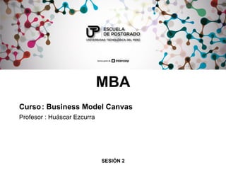 MBA
Curso: Business Model Canvas
Profesor : Huáscar Ezcurra
SESIÓN 2
 