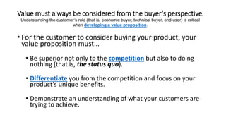 Value must always be considered from the buyer’s perspective.
• For the customer to consider buying your product, your
value proposition must…
• Be superior not only to the competition but also to doing
nothing (that is, the status quo).
• Differentiate you from the competition and focus on your
product’s unique benefits.
• Demonstrate an understanding of what your customers are
trying to achieve.
Understanding the customer’s role (that is, economic buyer, technical buyer, end-user) is critical
when developing a value proposition.
 