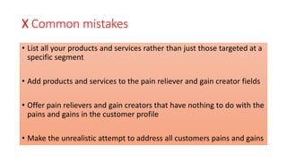 X Common mistakes
• List all your products and services rather than just those targeted at a
specific segment
• Add products and services to the pain reliever and gain creator fields
• Offer pain relievers and gain creators that have nothing to do with the
pains and gains in the customer profile
• Make the unrealistic attempt to address all customers pains and gains
 
