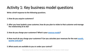 Activity 1: Key business model questions
Write a brief response to the following questions.
1.How do you acquire customers?
2.After you have landed a new customer, how do you plan to relate to that customer and manage
the relationship (if at all)?
3.How do you charge your customers? What is your revenue model?
4.How much do you charge your customers? Can you calculate your revenues for the next month,
quarter and year?
5.What assets are available to you or under your control?
http://www.marsdd.com/mars-library/building-blocks-of-the-business-model-canvas/
 