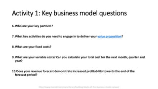 Activity 1: Key business model questions
6.Who are your key partners?
7.What key activities do you need to engage in to deliver your value proposition?
8.What are your fixed costs?
9.What are your variable costs? Can you calculate your total cost for the next month, quarter and
year?
10.Does your revenue forecast demonstrate increased profitability towards the end of the
forecast period?
http://www.marsdd.com/mars-library/building-blocks-of-the-business-model-canvas/
 
