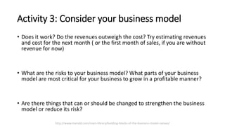 Activity 3: Consider your business model
• Does it work? Do the revenues outweigh the cost? Try estimating revenues
and cost for the next month ( or the first month of sales, if you are without
revenue for now)
• What are the risks to your business model? What parts of your business
model are most critical for your business to grow in a profitable manner?
• Are there things that can or should be changed to strengthen the business
model or reduce its risk?
http://www.marsdd.com/mars-library/building-blocks-of-the-business-model-canvas/
 