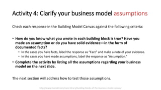 Activity 4: Clarify your business model assumptions
Check each response in the Building Model Canvas against the following criteria:
• How do you know what you wrote in each building block is true? Have you
made an assumption or do you have solid evidence—in the form of
documented facts?
• In the cases you have facts, label the response as “Fact” and make a note of your evidence.
• In the cases you have made assumptions, label the response as “Assumption.”
• Complete the activity by listing all the assumptions regarding your business
model on the next slide.
The next section will address how to test those assumptions.
http://www.marsdd.com/mars-library/building-blocks-of-the-business-model-canvas/
 