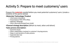 Activity 5: Prepare to meet customers/ users
Prepare the materials needed before you meet potential customers/ users: (create a
checklist of the points below)
•Materials/ Technology/ Product
• Information (Handout)
• Presentation/ PDF/ PPT/ JPEGs
• Website/ Webpage
• Other (demo/prototype/case study)
•Channel strategy description (Whom to meet, when and where)
•Sales process description:
• Economic buyer
• Other stakeholders involved in customer’s buying process
• Steps in and duration of sales process
• Expected deal size
• Pricing options
http://www.marsdd.com/mars-library/building-blocks-of-the-business-model-canvas/
 